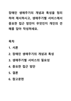 장애인 생애주기의 개념과 특성을 정리하여 제시하시고, 생애주기별 서비스에서 중요한 접근 방안이 무엇인지 개인의 견해를 담아 작성하세요.-1