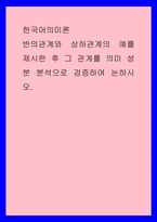 한국어의미론 ) 반의관계와 상하관계의 예를 제시한 후 그 관계를 의미 성분 분석으로 검증하여 논하시오-1