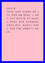 상담심리학 ) 키치너의 윤리적 의사결정을 위한 5가지 원칙에 대해 설명하고 그 중에서 자신이 생각하기에 가장 중요하다고 생각하는 윤리적 의사결정원칙은 무엇인지 밝히고, 중요하다고 생각하는 이유를 상세히 설명해주시기 바랍니다-1