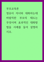 부모교육론 ) 영유아 자녀와 대화하는데 바람직한 부모의 태도는 무엇이며 효과적인 대화방법을 사례를 들어 설명하시오-1