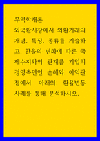 무역학개론 외국환시장에서 외환거래의 개념, 특징, 종류를 기술하고, 환율의 변화에 따른 국제수지와의 관계를 기업의 경영측면인 손해와 이익관점에서 아래의 환율변동 사례를 통해 분-1