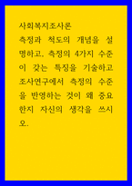 사회복지조사론 측정과 척도의 개념을 설명하고, 측정의 4가지 수준이 갖는 특징을 기술하고 조사연구에서 측정의 수준을 반영하는 것이 왜 중요한지 자신의 생각을 쓰시오-1