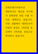 문화콘텐츠와창의성 대한민국은 제조업 국가에서 문화관련 산업 수출 국가로 변화되고 있습니다 이런 상황에서 대한민국의 산업의 중심도 1차산업 중심에서 3차산업 중심으로 변경-1