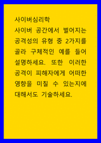 사이버심리학 사이버 공간에서 벌어지는 공격성의 유형 중 2가지를 골라 구체적인 예를 들어 설명하세요 또한 이러한 공격이 피해자에게 어떠한 영향을 미칠 수 있는지에 대해서도 기-1