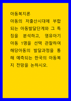 아동복지론 아동의 저출산시대에 부합되는 아동발달단계와 그 특징을 분석하고, 영유아기 아동 1명을 선택 관찰하여 해당아동의 발달과정을 통해 예측되는 한국의 아동복지 전망을 논하시-1