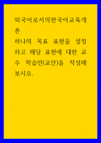 외국어로서의한국어교육개론 하나의 목표 표현을 설정하고 해당 표현에 대한 교수 학습안(교안)을 작성해보시오-1