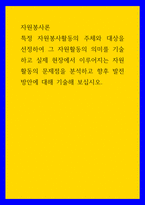 자원봉사론 특정 자원봉사활동의 주체와 대상을 선정하여 그 자원활동의 의미를 기술하고 실제 현장에서 이루어지는 자원활동의 문제점을 분석하고 향후 발전방안에 대해 기술해 보십시오-1