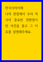 한국사의 이해 나의 관점에서 우리 역사 중요한 전환점 된 사건을 꼽고 그 이유를 설명해주세요-1