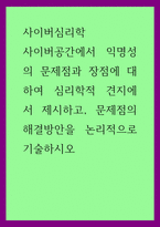 사이버심리학) 사이버공간에서 익명성의 문제점과 장점에 대하여 심리학적 견지에서 제시하고, 문제점의 해결방안을 논리적으로 기술하시오-1