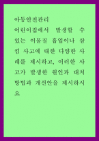 아동안전관리) 어린이집에서 발생할 수 있는 이물질 흡입이나 삼킴 사고에 대한 다양한 사례를 제시하고, 이러한 사고가 발생한 원인과 대처방법과 개선안을 제시하시요-1