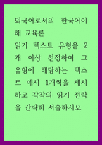 외국어로서의 한국어이해 교육론) 읽기 텍스트 유형을 2개 이상 선정하여 그 유형에 해당하는 텍스트 예시 1개씩을 제시하고 각각의 읽기 전략을 간략히 서술하시오-1