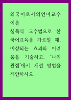 외국어로서의언어교수이론) 침묵식 교수법으로 한국어교육을 가르칠 때, 예상되는 효과와 어려움을 기술하고, ‘나의 관점’에서 개선 방법을 제안하시오-1