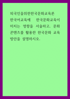 외국인을위한한국문화교육론) 한국어교육에 한국문화교육이 미치는 영향을 서술하고, 문화콘텐츠를 활용한 한국문화 교육 방안을 설명하시오-1