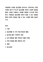 아동에게 수학을 접근함에 있어서는 수학이라는 학문 자체의 탐구가 아니라 일상생활 속에서 다양한 경험을 통해 수학을 이해하고 문제를 해결해 나가도록 해야 한다. 아동들과 일상생활 속에서 접할 수 있는 경험을 통해 수학적 개념을 익힐 수 있는 사례에 대해-1