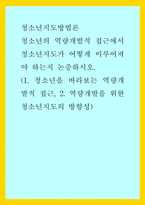 청소년지도방법론) 청소년의 역량개발적 접근에서 청소년지도가 어떻게 이루어져야 하는지 논증하시오(1청소년을 바라보는 역량개발적 접근, 2역량개발을 위한 청소년지도의 방향성)-1