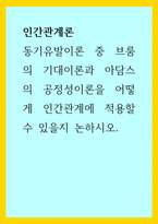 인간관계론) 동기유발이론 중 브룸의 기대이론과 아담스의 공정성이론을 어떻게 인간관계에 적용할 수 있을지 논하시오-1