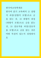 한국어교육학개론) 한국어 읽기 교육에서 1) 상향식 과정(상향식 모형)으로 글을 읽는 것, 2) 하향식 과정(하향식 모형)으로 글을 읽는 것, 3) 상호작용 과정(상호작용 모형)으로 글을 읽는 것은 어떤 특징이 있는지 설명하시오-1