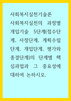 사회복지실천기술론) 사회복지실천의 과정별 개입기술 5단계(접수단계, 사정단계, 계획수립단계, 개입단계, 평가와 종결단계)의 단계별 핵심과업과 그 중요성에 대하여 논하시오-1