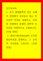 인간과교육) 1후기 현대철학적 인간 이해의 관점에서 강조되고 있는 인간관의 특징을 설명하고, 이러한 관점에서 종래의 과학적 인간관을 비판적으로 고찰하시오 2콜버그(Kohlberg)의 도덕성 발달이론을 설명하-1