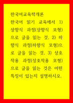 한국어교육학개론) 한국어 읽기 교육에서 1) 상향식 과정(상향식 모형)으로 글을 읽는 것, 2) 하향식 과정(하향식 모형)으로 글을 읽는 것, 3) 상호작용 과정(상호작용 모형)으로 글을 읽는 것은 어떤 특징이 있는-1