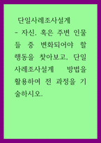 단일사례조사설계) - 자신, 혹은 주변 인물들 중 변화되어야 할 행동을 찾아보고, 단일사례조사설계 방법을 활용하여 전 과정을 기술하시오-1