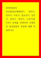 발육발달론2) 인간발달단계(태내기, 영아기, 유아기, 아동기, 청소년기, 성인기, 중년기, 장년기, 노년기)중 3가지 단계를 선택하여 구체적인 발육발달의 특징에 대해 서술하시오-1