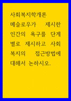 사회복지학개론) 메슬로우가 제시한 인간의 욕구를 단계별로 제시하고 사회복지의 접근방법에 대해서 논하시오-1