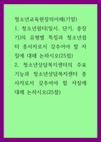 청소년교육현장의이해(기말)) 1청소년쉼터(일시, 단기, 중장기)의 유형별 특징과 청소년쉼터 종사자로서 갖추어야 할 자질에 대해 논하시오(25점) 2청소년상담복지센터의 주요 기능과 청소년상담복지센 (2)-1