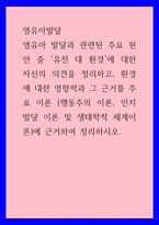영유아발달) 영유아 발달과 관련된 주요 현안 중 ‘유전 대 환경’에 대한 자신의 의견을 정리하고, 환경에 대한 영향력과 그 근거를 주요 이론 (행동주의 이론, 인지발달 이론 및 생태학적 체계이론)에 근거하-1