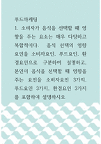 [ 푸드마케팅 ) 소비자가 음식을 선택할 때 영향을 주는 요소는 매우 다양하고 복합적이다  음식 선택의 영향 요인을 소비자요인, 푸드요인, 환경요인으로 구분하여 설명하고, 본인이 음식을 선택할 때 영향을 주는 요인을 소비자요인 3가지, 푸드요인 3가지, 환경요인 3가지를 포함하여 설명하시오 ]-1