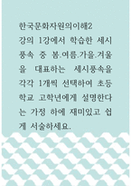 한국문화자원의이해2 ) 강의 1강에서 학습한 세시풍속 중 봄․여름․가을․겨울을 대표하는 세시풍속을 각각 1개씩 선택하여 초등학교 고학년에게 설명한다는 가정 하에 재미있고 쉽게 서술하세요-1