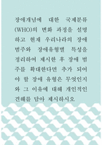 장애인복지 ) 장애개념에 대한 국제분류(WHO)의 변화 과정을 설명하고 현재 우리나라의 장애범주와 장애유형별 특성을 정리하여 제시한 후 장애 범주를 확대한다면 추가 되어야 할 장애 유형은 무엇인지와 그 이유에 대해 개인적인 견해를 담아 제시하시오-1