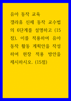 유아 동작 교육 ) 갤라휴 신체 동작 교수법의 6단계를 설명하고 (15점), 이를 적용하여 유아 동작 활동 계획안을 작성하여 현장 적용 방안을 제시하시오 (15점)-1