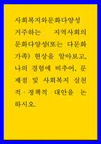 사회복지와문화다양성 ) 거주하는 지역사회의 문화다양성(또는 다문화가족) 현상을 알아보고, 나의 경험에 비추어, 문제점 및 사회복지 실천적,정책적 대안을 논하시오-1