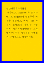 인간행동과사회환경 ) 매슬로(A Maslow)와 로저스(C R Rogers)의 인본주의 이론을 설명하고, 이에 대한 자신의 견해(또는 경험)를 작성하며, 사회복지영역(또는 교육영역)에 주는 시사점은 무엇인지 구체적으로 작성하세요-1