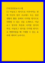 IT와경영정보시스템 아날로그 방식 이루어지는 현재 자신 업무 프로세스 또는 일상생활 활동 중 디지털 방식 전환할 수 있는 것 소개 아날로그 방식의 특징과 디지털 방식의 특징 아날로그 방식을 디지털 방식으로 변환하였을 때 기대할 수 있는 효과에 대하여-1