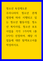 청소년 육성제도론 우리나라의 청소년 관계 법령에 따라 시행되고 있는 청소년 활동사업 청소년 복지사업 청소년 보호 사업을 각각 1가지씩  총 3가지  선정하여 해당 사업들에 대한 탐색보고서를 작성하시오-1
