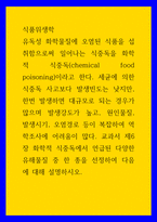 식품위생학 유독성 화학물질에 오염된 식품을 섭취함으로써 일어나는 식중독을 화학적 식중독chemical food poisoning이라고 한다 세균에 의한 식중독 사고보다 발생빈도는 낮지만, 한번 발생하면 대규모로 되는 경우가 많으며 발생강도가 높고,-1