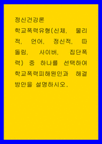정신건강론 ) 학교폭력유형(신체， 물리적， 언어， 정신적， 따돌림， 사이버， 집단폭력) 중 하나를 선택하여 학교폭력피해원인과 해결방안을 설명하시오-1