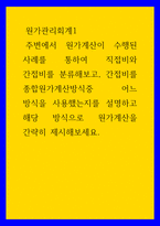원가관리회계1 ) 주변에서 원가계산이 수행된 사례를 통하여 직접비와 간접비를 분류해보고, 간접비를 종합원가계산방식중 어느 방식을 사용했는지를 설명하고 해당 방식으로 원가계산을 간략히 제시해보세요-1