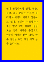 사회학 ) 현대 한국사회의 영화, 방송, 음악, 음식 문화는 한류로 불리며 아시아와 세계로 진출하고 있다 본인이 경험하거나 또는 알고 있는 한류의 성공 또는 실패 사례를 중심으로 한류의 배경과 진행 과정, 향후 발전을 위한 해결 과제 등을 논하시오-1