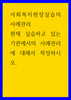 사회복지현장실습의 사례관리 ) 현재 실습하고 있는 기관에서의 사례관리에 대해서 작성하시오-1