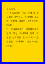 부모교육 ) 1 부모교육의 개념, 목적 및 필요성을 설명하고, 현대사회 부모의 역할에 대하여 설명하시오 2 맞벌이가족과 다문화가족의 정의, 특성, 자녀양육 문제, 적절한 부모역할 및 사회적 지원 방안을 모색하여 설명하시오-1