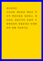 재난관리론 ) 우리나라 재난관리 행정의 역사적 변천과정을 정리하고, 재난관리 전담조직의 운영과 지방행정과의 통합운영간 연계방안에 대해 서술하시오-1