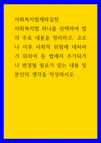 사회복지법제와실천 ) 사회복지법 하나를 선택하여 법의 주요 내용을 정리하고, 코로나 이후 사회적 위험에 대처하기 위하여 동 법에서 추가되거나 변경될 필요가 있는 내용 및 본인의 생각을 작성하시오-1