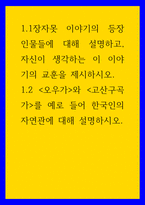 글쓰기 ) 1장자못 이야기의 등장 인물들에 대해 설명하고, 자신이 생각하는 이 이야기의 교훈을 제시하시오 12 오우가와 고산구곡가를 예로 들어 한국인의 자연관에 대해 설명하시오-1