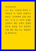 사이버심리학 ) 뉴스 또는 기사문에 제시된 사이버공간 속 사회적 문제(사이버중독, 사이버폭력 등)를 확인하고, 이 중 두 가지의 문제를 선정하여 해당 문제가 발생한 원인과 현상을 각각 정리하여 이에 대한 대응 또는 해결방안을 제시하시오-1
