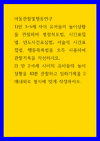 아동관찰및행동연구 ) 1)만 3-5세 사이 유아들의 놀이상황을 관찰하여 평정척도법, 시간표집법, 빈도사건표집법, 서술식 사건표집법, 행동목록법을 모두 사용하여 관찰기록을 작성하시오-1
