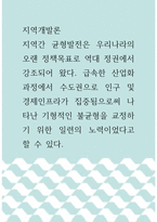 지역개발론 ) 지역간 균형발전은 우리나라의 오랜 정책목표로 역대 정권에서 강조되어 왔다 급속한 산업화과정에서 수도권으로 인구 및 경제인프라가 집중됨으로써 나타난 기형적인 불균형을 교정하기 위한 일련의 노력이었다고 할 수 있다-1
