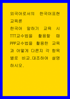 외국어로서의 한국어표현교육론 ) 한국어 말하기 교육 시 TTT교수법을 활용할 때 PPP교수법을 활용한 교육과 어떻게 다른지 각 항목별로 비교대조하여 설명하시오-1
